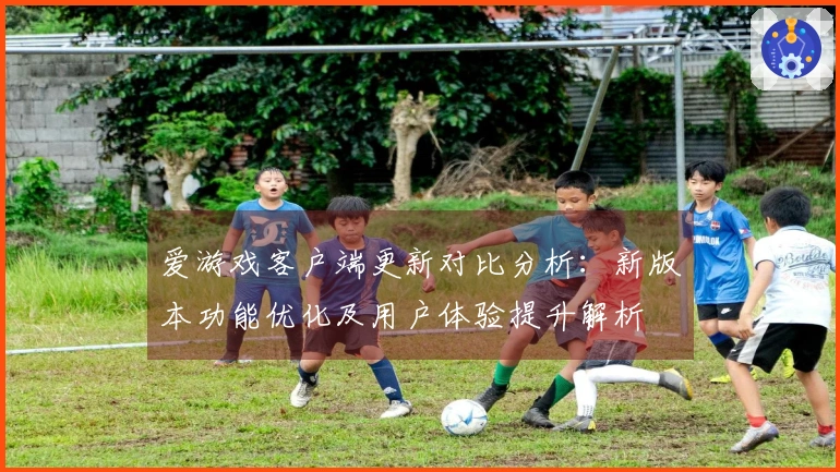 爱游戏客户端更新对比分析:新版本功能优化及用户体验提升解析