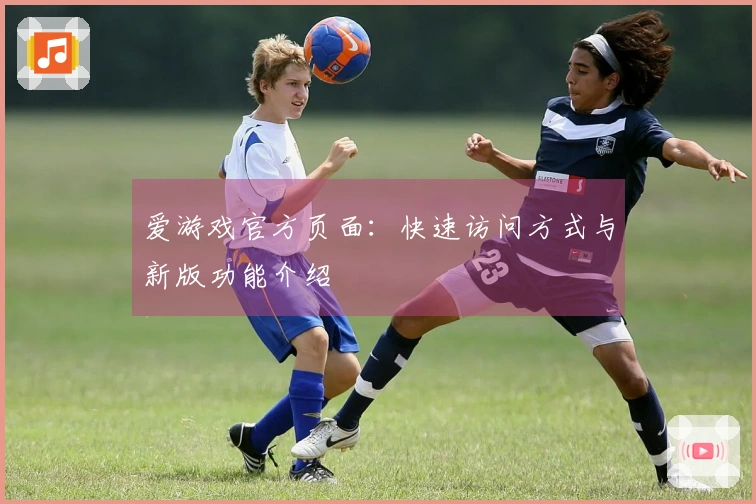 爱游戏官方页面：快速访问方式与新版功能介绍