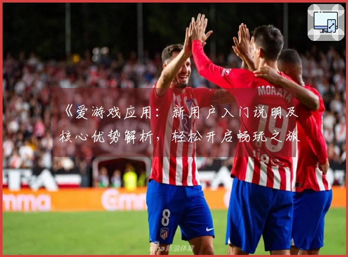 《爱游戏应用：新用户入门说明及核心优势解析，轻松开启畅玩之旅》