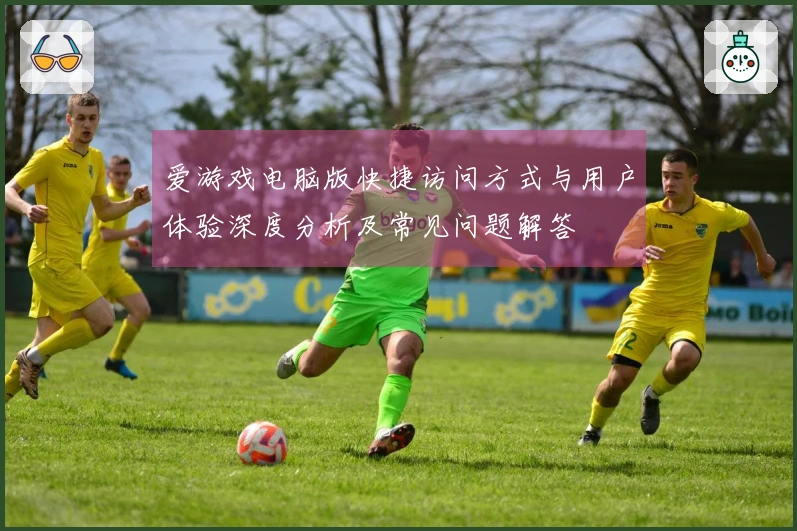 爱游戏电脑版快捷访问方式与用户体验深度分析及常见问题解答