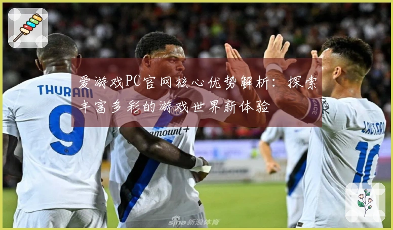爱游戏PC官网核心优势解析:探索丰富多彩的游戏世界新体验
