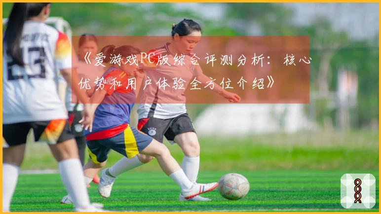 《爱游戏PC版综合评测分析：核心优势和用户体验全方位介绍》