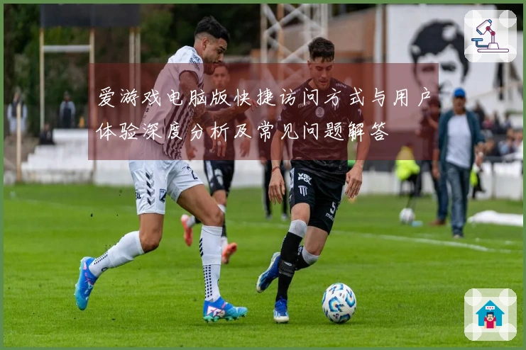 爱游戏电脑版快捷访问方式与用户体验深度分析及常见问题解答